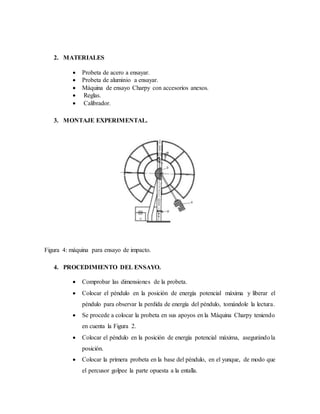 2. MATERIALES
 Probeta de acero a ensayar.
 Probeta de aluminio a ensayar.
 Máquina de ensayo Charpy con accesorios anexos.
 Reglas.
 Calibrador.
3. MONTAJE EXPERIMENTAL.
Figura 4: máquina para ensayo de impacto.
4. PROCEDIMIENTO DEL ENSAYO.
 Comprobar las dimensiones de la probeta.
 Colocar el péndulo en la posición de energía potencial máxima y liberar el
péndulo para observar la perdida de energía del péndulo, tomándole la lectura.
 Se procede a colocar la probeta en sus apoyos en la Máquina Charpy teniendo
en cuenta la Figura 2.
 Colocar el péndulo en la posición de energía potencial máxima, asegurándola
posición.
 Colocar la primera probeta en la base del péndulo, en el yunque, de modo que
el percusor golpee la parte opuesta a la entalla.
 