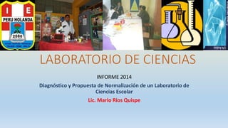 LABORATORIO DE CIENCIAS
INFORME 2014
Diagnóstico y Propuesta de Normalización de un Laboratorio de
Ciencias Escolar
Lic. Mario Rios Quispe
 