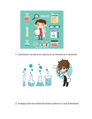 4. Confeccionar una lista de los reactivos de uso frecuente en un laboratorio
5. Investigue sobre las medidas de primeros auxilios en un aula de laboratorio
 