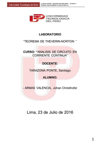Universidad Tecnológica del Perú
LABORATORIO: TEOREMADETHEVERIN – NORTON
MAXIMA TRANSFERENCIA DE POTENCIA
1
LABORATORIO
“TEOREMA DE THEVERIN-NORTON ”
CURSO: “ANALISIS DE CIRCUITO EN
CORRIENTE CONTINUA”
DOCENTE:
TARAZONA PONTE, Santiago
ALUMNO:
- ARMAS VALENCIA, Johan Christhofer
Lima, 23 de Julio de 2016
 