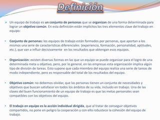  Un equipo de trabajo es un conjunto de personas que se organizan de una forma determinada para
lograr un objetivo común. En esta definición están implícitos los tres elementos clave del trabajo en
equipo:
•

Conjunto de personas: los equipos de trabajo están formados por personas, que aportan a los
mismos una serie de características diferenciales (experiencia, formación, personalidad, aptitudes,
etc.), que van a influir decisivamente en los resultados que obtengan esos equipos.

•

Organización: existen diversas formas en las que un equipo se puede organizar para el logro de una
determinada meta u objetivo, pero, por lo general, en las empresas esta organización implica algún
tipo de división de tareas. Esto supone que cada miembro del equipo realiza una serie de tareas de
modo independiente, pero es responsable del total de los resultados del equipo.

•

Objetivo común: no debemos olvidar, que las personas tienen un conjunto de necesidades y
objetivos que buscan satisfacer en todos los ámbitos de su vida, incluido en trabajo. Una de las
claves del buen funcionamiento de un equipo de trabajo es que las metas personales sean
compatibles con los objetivos del equipo.

•

El trabajo en equipo es la acción individual dirigida, que al tratar de conseguir objetivos
compartidos, no pone en peligro la cooperación y con ello robustece la cohesión del equipo de
trabajo.

 