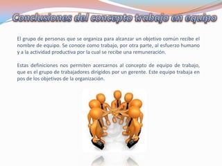 El grupo de personas que se organiza para alcanzar un objetivo común recibe el
nombre de equipo. Se conoce como trabajo, por otra parte, al esfuerzo humano
y a la actividad productiva por la cual se recibe una remuneración.
Estas definiciones nos permiten acercarnos al concepto de equipo de trabajo,
que es el grupo de trabajadores dirigidos por un gerente. Este equipo trabaja en
pos de los objetivos de la organización.

 