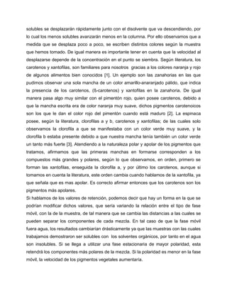 solubles se desplazarán rápidamente junto con el disolvente que va descendiendo, por
lo cual los menos solubles avanzarán menos en la columna. Por ello observamos que a
medida que se desplaza poco a poco, se escriben distintos colores según la muestra
que hemos tomado. De igual manera es importante tener en cuenta que la velocidad al
desplazarse depende de la concentración en el punto se siembra. Según literatura, los
carotenos y xantofilas, son familiares para nosotros gracias a los colores naranja y rojo
de algunos alimentos bien conocidos [1]. Un ejemplo son las zanahorias en las que
pudimos observar una sola mancha de un color amarillo-anaranjado pálido, que indica
la presencia de los carotenos, (ß-carotenos) y xantofilas en la zanahoria. De igual
manera pasa algo muy similar con el pimentón rojo, quien posee carotenos, debido a
que la mancha escrita era de color naranja muy suave, dichos pigmentos carotenoicos
son los que le dan el color rojo del pimentón cuando está maduro [2]. La espinaca
posee, según la literatura, clorofilas a y b, carotenos y xantofilas; de las cuales solo
observamos la clorofila a que se manifestaba con un color verde muy suave, y la
clorofila b estaba presente debido a que nuestra mancha tenía también un color verde
un tanto más fuerte [3]. Atendiendo a la naturaleza polar y apolar de los pigmentos que
tratamos, afirmamos que las primeras manchas en formarse corresponden a los
compuestos más grandes y polares, según lo que observamos, en orden, primero se
forman las xantofilas, enseguida la clorofila a, y por último los carotenos, aunque si
tomamos en cuenta la literatura, este orden cambia cuando hablamos de la xantofila, ya
que señala que es mas apolar. Es correcto afirmar entonces que los carotenos son los
pigmentos más apolares.
Si hablamos de los valores de retención, podemos decir que hay un forma en la que se
podrían modificar dichos valores, que sería variando la relación entre el tipo de fase
móvil, con la de la muestra, de tal manera que se cambia las distancias a las cuales se
pueden separar los componentes de cada mezcla. En tal caso de que la fase móvil
fuera agua, los resultados cambiarían drásticamente ya que las muestras con las cuales
trabajamos demostraron ser solubles con los solventes orgánicos, por tanto en el agua
son insolubles. Si se llega a utilizar una fase estacionaria de mayor polaridad, esta
retendrá los componentes más polares de la mezcla. Si la polaridad es menor en la fase
móvil, la velocidad de los pigmentos vegetales aumentaría.
 