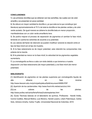 CONCLUSIONES
1. Las primeras clorofilas que se obtienen son las xantofilas, las cuales son de color
amarillo y se presentan en poca cantidad.
2. Se obtuvo en mayor cantidad la clorofila α, ya que esta es la que constituye (por
literatura) aproximadamente el 75 % de toda la clorofila en las plantas verdes y de color
verde azulado. De igual manera se obtiene la clorofila beta en menor proporción,
manifestándose con un color verde amarillento leve.
3. Se podría mejorar el proceso de separación de pigmentos al cambiar la fase móvil,
teniendo en cuenta los solventes de acuerdo a su polaridad.
4. Los valores del factor de retención se pueden modificar variando la relación entre el
tipo de fase móvil con el tipo de muestra.
5. Si la fase estacionaria es de mayor polaridad, esta retendrá los componentes más
polares de la mezcla.
6. Si la polaridad es menor en la fase móvil, la velocidad de los pigmentos vegetales
aumentaría.
7. La cromatografía se lleva a cabo con éxito debido a que tenemos a nuestra
disposición una fase estacionaria (de mayor polaridad) y una fase móvil (de menor
polaridad)
BIBLIOGRAFÍA
[1] Identificación de pigmentos en las plantas superiores por cromatografía liquida de
alta eficacia en fase reversa
http://www.itescam.edu.mx/principal/sylabus/fpdb/recursos/r49995.PDF
[2]. Aparición de los carotenoides: http://www.food-info.net/es/caro/occ.htm
[3].Los colores de las plantas:
http://www.profes.net/varios/feria/fichas2/coloresplantas.html
[4]. Guías Técnicas básicas en el laboratorio de química. Profesores: Harold Ardila,
Ivonne Cubillos, Manuel Molina, Luis Moreno, Harold Lozano, Liliam Palomeque, Carlos
Soto, Adriana Umaña, Carlos Trujillo. Universidad Nacional de Colombia. 2010
 