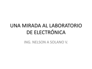 UNA MIRADA AL LABORATORIO
     DE ELECTRÓNICA
    ING. NELSON A SOLANO V.
 