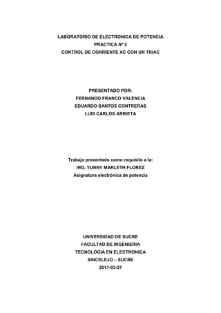 LABORATORIO DE ELECTRONICA DE POTENCIA<br />PRACTICA Nº 2<br />CONTROL DE CORRIENTE AC CON UN TRIAC<br />PRESENTADO POR:<br />FERNANDO FRANCO VALENCIA<br />EDUARDO SANTOS CONTRERAS<br />LUIS CARLOS ARRIETA<br />Trabajo presentado como requisito a la:<br />ING. YUNNY MARLETH FLOREZ <br />Asignatura electrónica de potencia <br />UNIVERSIDAD DE SUCRE<br />FACULTAD DE INGENIERIA<br />TECNOLOGIA EN ELECTRONICA<br />SINCELEJO – SUCRE<br />2011-03-27<br />INTRODUCCION<br />En el presente informe se realizara el estudio del TRIAC TIC 225C, donde se realizaran montajes de distintos circuitos y configuraciones del mismo para determinar su funcionamiento y aplicación en la electrónica, donde se pretende identificar y comprobar las configuraciones básicas de los TRIAC. Se realizara el montaje de circuito de disparo de un TRIAC  basado en un DIAC. Con el fin de analizar y comprender el funcionamiento de estas configuraciones, se pretende obtener resultados que nos permitan conocer más sobre el funcionamiento de estos dispositivos.<br />MATERIALES Y COMPONENETES<br />1 Resistencia 100Ω<br />1 Bombilla 100W<br />1 Triac<br />OBJETIVOS<br />GENERALES<br />Poner en práctica los temas vistos en clase<br />Aplicar la teoría de funcionamiento de un TRIAC<br />ESPECIFICOS<br />Observar la operación de un TRIAC y un DIAC en circuitos con carga.<br />Estudiar las técnicas de disparo de un TRIAC<br />Realizar mediciones de corriente y voltajes tanto en el TRIAC como en la carga, de un circuito para control de corriente en compuertas.<br />PROCEDIMEINTO<br />Para iniciar la practica  fue necesario identificar el tipo de TRIAC y su configuración en los pines, para trabajar correctamente, para lo cual utilizamos el manual de reemplazo, donde primero identificamos la nomenclatura de los semiconductores, que para este caso era el TRIAC <br />Se monto el circuito de la figura Nº1.<br />Figura Nº1<br />¿Cuál es el rango de ajuste del angulo de disparo? ¿Son iguales los ángulos de disparo para ambos semiciclos?.<br />Se Midió IGT, la corriente necesaria para disparar el triac, para las 2 polaridades de terminal principal. Teniendo en cuenta las mediciones del voltaje atraves de R4 en el instante del disparo y aplicando la ley de Ohm a R4. Se observo en el osciloscopio la formas de onda de Vr.<br />Se midió VTM, el voltaje atraves del triac después de disparado. Se comparo con las especificaciones del fabricante.<br />Se calentó el triac con un cautin y se noto el efecto sobre el angulo de disparo. <br />Se investigo el efecto de sustituir el triac por otros del mismo numero.<br />Se coloco un diac en el terminal de puerta del triac. Se utilizo un diac o cualquiera equivalente, con un voltaje de disparo del orden de 32V.cambiando los valores de los siguientes componentes. R2=200k, , R3=4.7K, C1=0.1µF, C2= 0,02µF.<br />CONCLUSION<br />Una vez culminada la experiencia y después de analizar el funcionamiento del TRIAC, se podría concluir cuando el Angulo de disparo es mayor, hay menor flujo de corriente y viceversa, en donde la resistencia conectada en serie al potenciómetro, es una resistencia de protección que cuando el valor de la resistividad del potenciómetro sea cero, esta proteja al TRIAC y que esta resistencia de protección determina el mínimo Angulo de disparo.<br />El triac es un dispositivo que se usa para controlar el flujo de corriente promedio a una carga, con la particularidad de que conduce en ambos sentidos y puede ser bloqueado por inversión de la tensión o al disminuir la corriente por debajo del valor de mantenimiento. El triac puede ser disparado independientemente de la polarización de puerta, es decir, mediante una corriente de puerta positiva o negativa.<br />Y en cuanto al DIAC se podría deducir que Es un dispositivo semiconductor de dos terminales, llamados ánodo y cátodo, que actúa como un interruptor bidireccional el cual se activa cuando el voltaje entre sus terminales alcanza el voltaje de ruptura, dicho voltaje puede estar entre 20 y 36 volts según la referencia.<br />