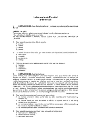 Laboratorio de Español
2° Bimestre
I. INSTRUCCIONES.- Lee el siguiente texto y contesta correctamente las cuestiones
1 a la 3
La leona y el zorro
Reprochaba el Zorro a la Leona que jamás trajera al mundo más que una sola cría.
-Una sola cría, sí -dijo ella-, pero es un león.
ES PRECISO NO MEDIR EL MÉRITO DE LAS COSAS POR LA CANTIDAD SINO POR LA
CALIDAD.
1. Elige la opción que identifica al texto anterior
A) poema.
B) cuento.
C) fábula.
D) novela.
2. Las últimas líneas del texto leído, que están escritas con mayúsculas, corresponden a una
A) conclusión.
B) moraleja.
C) pensamiento.
D) diálogo
3. Conforme al mismo texto, la leona siente por las crías que trae al mundo
A) felicidad.
B) soberbia.
C) indiferencia
D) insolencia.
II. INSTRUCCIONES.- Lee lo siguiente:
Cierto hombre, que había comprado una vaca magnífica soñó que crecían alas sobre la
espalda del animal, y que éste se marchaba volando. Considerando esto un presagio de
infortunio inminente, vendió a la vaca con gran pérdida. Envolviendo en un paño la plata que
recibió, la echó sobre su espalda, y a mitad del camino a su casa, vio a un halcón comiendo
parte de una liebre. Descubrió que era bastante manso, de manera que le ató una pata a una
de las esquinas del paño en que estaba envuelto el dinero. El halcón aleteaba mucho, tratando
de escapar, y tras un rato, al aflojarse momentáneamente la mano del hombre, voló con todo y
el trapo y el dinero. “Fue el destino”, dijo el hombre cada vez que contó la historia; ignorante de
que, primero, no debe tenerse fe en los sueños; y segundo, de que la gente no debe recoger
cosas que ve al lado del camino, Los cuadrúpedos generalmente no vuelan.
Herbert Alien Giles
4. Elige la opción que contiene el resumen del texto anterior
A) un hombre compra un halcón y una vaca, con ellos pretende ganar mucho dinero y
volverse rico.
B) un hombre vende una vaca, encuentra un halcón, lo captura, pero no lo ata bien y
escapa junto con el dinero.
C) un hombre considera a los animales como el último recurso para saldar sus deudas, y
los vende sin importar cuál será su destino.
D) un hombre aprende que los animales cuadrúpedos no tienen alas.
5. Elige la opción que contiene el título más adecuado al texto anterior
A) la imaginación del hombre.
B) la desilusión del hombre.
C) la bondad del hombre.
 