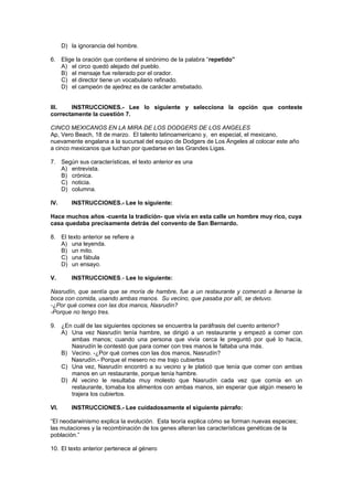 D) la ignorancia del hombre.
6. Elige la oración que contiene el sinónimo de la palabra “repetido”
A) el circo quedó alejado del pueblo.
B) el mensaje fue reiterado por el orador.
C) el director tiene un vocabulario refinado.
D) el campeón de ajedrez es de carácter arrebatado.
III. INSTRUCCIONES.- Lee lo siguiente y selecciona la opción que conteste
correctamente la cuestión 7.
CINCO MEXICANOS EN LA MIRA DE LOS DODGERS DE LOS ANGELES
Ap, Vero Beach, 18 de marzo. El talento latinoamericano y, en especial, el mexicano,
nuevamente engalana a la sucursal del equipo de Dodgers de Los Ángeles al colocar este año
a cinco mexicanos que luchan por quedarse en las Grandes Ligas.
7. Según sus características, el texto anterior es una
A) entrevista.
B) crónica.
C) noticia.
D) columna.
IV. INSTRUCCIONES.- Lee lo siguiente:
Hace muchos años -cuenta la tradición- que vivía en esta calle un hombre muy rico, cuya
casa quedaba precisamente detrás del convento de San Bernardo.
8. El texto anterior se refiere a
A) una leyenda.
B) un mito.
C) una fábula
D) un ensayo.
V. INSTRUCCIONES.- Lee lo siguiente:
Nasrudín, que sentía que se moría de hambre, fue a un restaurante y comenzó a llenarse la
boca con comida, usando ambas manos. Su vecino, que pasaba por allí, se detuvo.
-¿Por qué comes con las dos manos, Nasrudín?
-Porque no tengo tres.
9. ¿En cuál de las siguientes opciones se encuentra la paráfrasis del cuento anterior?
A) Una vez Nasrudín tenía hambre, se dirigió a un restaurante y empezó a comer con
ambas manos; cuando una persona que vivía cerca le preguntó por qué lo hacía,
Nasrudín le contestó que para comer con tres manos le faltaba una más.
B) Vecino. -¿Por qué comes con las dos manos, Nasrudín?
Nasrudín.- Porque el mesero no me trajo cubiertos
C) Una vez, Nasrudín encontró a su vecino y le platicó que tenía que comer con ambas
manos en un restaurante, porque tenía hambre.
D) Al vecino le resultaba muy molesto que Nasrudín cada vez que comía en un
restaurante, tomaba los alimentos con ambas manos, sin esperar que algún mesero le
trajera los cubiertos.
VI. INSTRUCCIONES.- Lee cuidadosamente el siguiente párrafo:
“El neodarwinismo explica la evolución. Esta teoría explica cómo se forman nuevas especies;
las mutaciones y la recombinación de los genes alteran las características genéticas de la
población.”
10. El texto anterior pertenece al género
 