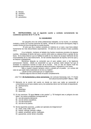 A) literario.
B) científico.
C) técnico.
D) periodístico.
VII. INSTRUCCIONES.- Lee el siguiente cuento y contesta correctamente las
cuestiones opciones de la 11 a la 16.
EL VAGABUNDO
En pequeño circo de cortas pretensiones trabajaba, no ha mucho, un acróbata,
modesto y tímido con muchas personas de mérito. Al final de una función dominguera, llegó a
nuestro hombre la hora de ejercitar su suerte favorita.
El acto que iba a realizar consistía en meterse en un saco, cuya boca ataban
fuertemente los más desconfiados espectadores. Al cabo de unos minutos el saco quedaba
vacío.
A su invitación, montaron al tablado dos fuertes mocetones provistos de ásperas
cuerdas. Introdújose él dentro del saco y pronto sintió sobre su cabeza el tirar y apretar de los
lazos. En la obscuridad en que se hallaba le asaltó el vivo deseo de escapar realmente de las
incomodidades de su vida trashumante. En tan extraña disposición de espíritu cerró los ojos y
se dispuso a desaparecer.
Momentos después se comprobó que el saco estaba vacío y las ligaduras
permanecían intactas. ¡Nadie se sorprendió! Lo que sí produjo cierto estupor fue que el
acróbata no reapareció durante el resto de la función. Tras un rato de espera inútil los
asistentes comprendieron que el espectáculo había terminado y regresaron a sus casas.
Más a nuestro cirquero tampoco volvió a vérsele por el pueblo. ¡Lo curioso del
caso es que nadie había reclamado en el circo su maletín!
¿Quién se iba a preocupar por un vagabundo?
Pasados algunos días se olvidó el suceso completamente.
Julio Torri, De fusilamientos y otras narraciones, col. Lecturas mexicanas, núm. 17, Fondo
de Cultura Económica/SEP, México, 1984.
11. Momento de la acción del cuento en donde se narra que nadie se sorprendió al
comprobarse que el saco estaba vacío y los asistentes dieron por terminado el espectáculo
A) planteamiento.
B) nudo.
C) desenlace.
D) desarrollo.
12. En las oraciones: “El agua hierve a cien grados”; y, “El hexágono es un polígono de seis
lados”, los verbos empleados corresponden al
A) uso del presente atemporal.
B) uso de verbos copulativos.
C) uso del impersonal.
D) uso de la voz pasiva.
13. De las siguientes opciones, ¿cuáles son ejemplos de indigenismos?
A) chido, onda, órale, antro.
B) boludo, milonga, pampas, orillera.
C) pelado, arrastrado, gentío, malforjado.
D) guacamole, comal, tamal, chocolate.
 