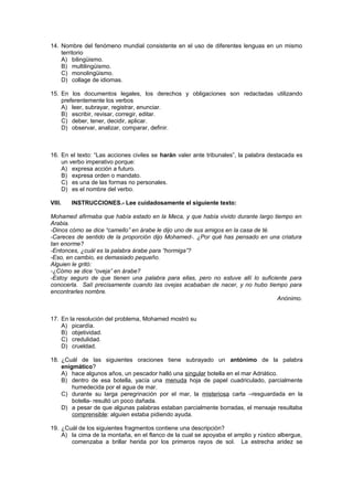 14. Nombre del fenómeno mundial consistente en el uso de diferentes lenguas en un mismo
territorio
A) bilingüismo.
B) multilingüismo.
C) monolingüismo.
D) collage de idiomas.
15. En los documentos legales, los derechos y obligaciones son redactadas utilizando
preferentemente los verbos
A) leer, subrayar, registrar, enunciar.
B) escribir, revisar, corregir, editar.
C) deber, tener, decidir, aplicar.
D) observar, analizar, comparar, definir.
16. En el texto: “Las acciones civiles se harán valer ante tribunales”, la palabra destacada es
un verbo imperativo porque:
A) expresa acción a futuro.
B) expresa orden o mandato.
C) es una de las formas no personales.
D) es el nombre del verbo.
VIII. INSTRUCCIONES.- Lee cuidadosamente el siguiente texto:
Mohamed afirmaba que había estado en la Meca, y que había vivido durante largo tiempo en
Arabia.
-Dinos cómo se dice “camello” en árabe le dijo uno de sus amigos en la casa de té.
-Careces de sentido de la proporción dijo Mohamed-. ¿Por qué has pensado en una criatura
tan enorme?
-Entonces, ¿cuál es la palabra árabe para “hormiga”?
-Eso, en cambio, es demasiado pequeño.
Alguien le gritó:
-¿Cómo se dice “oveja” en árabe?
-Estoy seguro de que tienen una palabra para ellas, pero no estuve allí lo suficiente para
conocerla. Salí precisamente cuando las ovejas acababan de nacer, y no hubo tiempo para
encontrarles nombre.
Anónimo.
17. En la resolución del problema, Mohamed mostró su
A) picardía.
B) objetividad.
C) credulidad.
D) crueldad.
18. ¿Cuál de las siguientes oraciones tiene subrayado un antónimo de la palabra
enigmático?
A) hace algunos años, un pescador halló una singular botella en el mar Adriático.
B) dentro de esa botella, yacía una menuda hoja de papel cuadriculado, parcialmente
humedecida por el agua de mar.
C) durante su larga peregrinación por el mar, la misteriosa carta –resguardada en la
botella- resultó un poco dañada.
D) a pesar de que algunas palabras estaban parcialmente borradas, el mensaje resultaba
comprensible: alguien estaba pidiendo ayuda.
19. ¿Cuál de los siguientes fragmentos contiene una descripción?
A) la cima de la montaña, en el flanco de la cual se apoyaba el amplio y rústico albergue,
comenzaba a brillar herida por los primeros rayos de sol. La estrecha aridez se
 