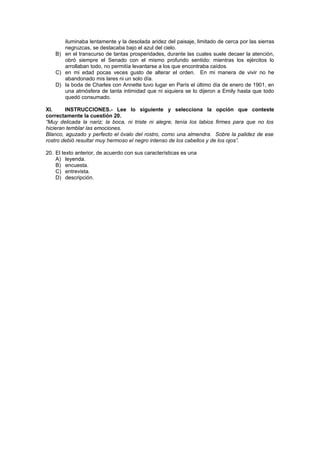 iluminaba lentamente y la desolada aridez del paisaje, limitado de cerca por las sierras
negruzcas, se destacaba bajo el azul del cielo.
B) en el transcurso de tantas prosperidades, durante las cuales suele decaer la atención,
obró siempre el Senado con el mismo profundo sentido: mientras los ejércitos lo
arrollaban todo, no permitía levantarse a los que encontraba caídos.
C) en mi edad pocas veces gusto de alterar el orden. En mi manera de vivir no he
abandonado mis lares ni un solo día.
D) la boda de Charles con Annette tuvo lugar en París el último día de enero de 1901, en
una atmósfera de tanta intimidad que ni siquiera se lo dijeron a Emily hasta que todo
quedó consumado.
XI. INSTRUCCIONES.- Lee lo siguiente y selecciona la opción que conteste
correctamente la cuestión 20.
“Muy delicada la nariz; la boca, ni triste ni alegre, tenía los labios firmes para que no los
hicieran temblar las emociones.
Blanco, aguzado y perfecto el óvalo del rostro, como una almendra. Sobre la palidez de ese
rostro debió resultar muy hermoso el negro intenso de los cabellos y de los ojos”.
20. El texto anterior, de acuerdo con sus características es una
A) leyenda.
B) encuesta.
C) entrevista.
D) descripción.
 