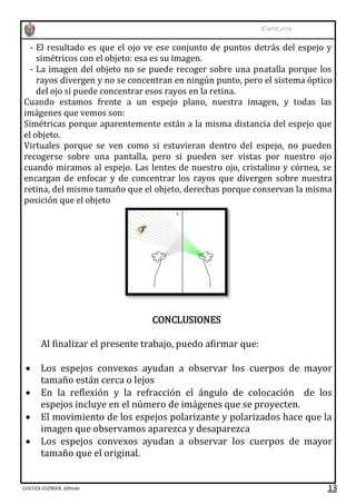 Espejos

- El resultado es que el ojo ve ese conjunto de puntos detrás del espejo y
simétricos con el objeto: esa es su imagen.
- La imagen del objeto no se puede recoger sobre una pnatalla porque los
rayos divergen y no se concentran en ningún punto, pero el sistema óptico
del ojo si puede concentrar esos rayos en la retina.
Cuando estamos frente a un espejo plano, nuestra imagen, y todas las
imágenes que vemos son:
Simétricas porque aparentemente están a la misma distancia del espejo que
el objeto.
Virtuales porque se ven como si estuvieran dentro del espejo, no pueden
recogerse sobre una pantalla, pero si pueden ser vistas por nuestro ojo
cuando miramos al espejo. Las lentes de nuestro ojo, cristalino y córnea, se
encargan de enfocar y de concentrar los rayos que divergen sobre nuestra
retina, del mismo tamaño que el objeto, derechas porque conservan la misma
posición que el objeto

CONCLUSIONES
Al finalizar el presente trabajo, puedo afirmar que:





Los espejos convexos ayudan a observar los cuerpos de mayor
tamaño están cerca o lejos
En la reflexión y la refracción el ángulo de colocación de los
espejos incluye en el número de imágenes que se proyecten.
El movimiento de los espejos polarizante y polarizados hace que la
imagen que observamos aparezca y desaparezca
Los espejos convexos ayudan a observar los cuerpos de mayor
tamaño que el original.

LOAYZA GUZMÁN, Alfredo

13

 