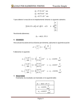 CÁLCULO POR ELEMENTOS FINITOS Tracción Simple 
 
Q 57.52 x 10 
mm 
 
 
Q  
60.79 x 10 
mm 
Q x mm 
Q 
5 2 
 
E 
0 
 
 
    
57.52 
 
 
    
60.79 
 
 
    
Página 9 
5 
4 
5 
3 
5 
2 
62.75 10 
 
 
Y para obtener la reacción en el empotramiento tómanos la siguiente submatriz: 
 
 
 
    
 
 
 
 
 
 
 
Q 
 
 
   
3 
4 
0 
5295.375 1 10 675 675 0 0 
Q 
R x 
Resolviendo obtenemos: 
R 44121 .375 N 1  
6. ESFUERZOS 
Para calcular los valores de los esfuerzos por elemento, aplicamos la siguiente ecuación: 
 
 
   
 
 
 
 
  
 
 
 
 
 
1 
1 1 
i 
i 
e 
e 
Q 
Q 
l 
 
Y obtenemos lo siguiente: 
N 
 
  5 
1 2 
1 
5 
5 10 
 
1 10 0.2876 
57.52 
1 1 
600 
mm 
x 
x 
   
 
 
 
   
 
  
 
N 
 
  5 
2 2 
2 
5 
5 10 
 
2 10 0.0327 
60.79 
1 1 
400 
mm 
x 
x 
   
 
 
 
   
 
  
 
N 
 
  5 
3 2 
3 
5 
5 10 
 
31 10 0.0196 
62.75 
1 1 
200 
mm 
x 
x 
   
 
 
 
   
 
  
 
7. RESULTADOS 
Finalmente, los resultados son mostrados en la siguiente tabla: 
R 44121 .375 N 1  
N 
1 2 0.2876 
mm 
  
N 
2 2 0.0327 
mm 
  
 