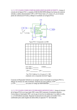 1. C.I. 555 USADO COMO COMPARADOR (DISPARADOR SCHMITT): Armar el
circuito de la figura P10.1 y usando el OSCILOSCOPIO dibujar las formas de onda de
entrada y salida, determinando UTP y LTP. Poner tanto a VI como a VO en el mismo
punto de referencia (0 Volts) y dibujar el resultado en la figura P10.2




Conectar al Disparador Schmitt en un arreglo como el mostrado en la Figura P10.3 y
dibujar las formas de onda resultantes. Reportar de estas gráficas, UTP=____________
y LTP=____________, así como el voltaje de HISTERESIS=____________.



1. C.I. 555 USADO COMO MULTIVIBRADOR MONOESTABLE: Armar el circuito
de la figura P10.4 en el que tanto SW1 como SW2 estan por el momento abiertos.
Cerrar ahora el interruptor SW1 con lo que el nivel en la salida (pin 3) se debe ir a alto,
i.e. el LED deberá encender. Reportar la duración de este pulso en la tabla T10.1,
cambiando para cada renglón de dicha tabla al capacitor "C" ahí indicado.
 