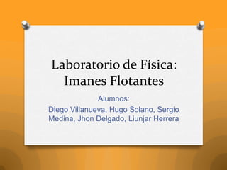 Laboratorio de Física:
Imanes Flotantes
Alumnos:
Diego Villanueva, Hugo Solano, Sergio
Medina, Jhon Delgado, Liunjar Herrera
 