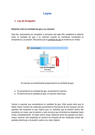 Leyes
● Ley​ ​de​ ​Avogadro
Relación​ ​entre​ ​la​ ​cantidad​ ​de​ ​gas​ ​y​ ​su​ ​volumen
Esta ley, descubierta por Avogadro a principios del siglo XIX, establece la relación
entre la cantidad de gas y su volumen cuando se mantienen constantes la
temperatura​ ​y​ ​la​ ​presión.​ ​Recuerda​ ​que​ ​la​​ ​​cantidad​ ​de​ ​gas​​ ​la​ ​medimos​ ​en​ ​moles.
El​ ​volumen​ ​es​ ​directamente​ ​proporcional​ ​a​ ​la​ ​cantidad​ ​de​ ​gas:
● Si​ ​aumentamos​ ​la​ ​cantidad​ ​de​ ​gas,​ ​aumentará​ ​el​ ​volumen.
● Si​ ​disminuimos​ ​la​ ​cantidad​ ​de​ ​gas,​ ​el​ ​volumen​ ​disminuye.
Vamos a suponer que aumentamos la cantidad de gas. Esto quiere decir que al
haber mayor número de moléculas aumentará la frecuencia de los choques con las
paredes del recipiente lo que implica ​(por un instante) que la presión dentro del
recipiente es mayor que la exterior y esto provoca que el émbolo se desplace hacia
arriba inmediatamente. Al haber ahora mayor distancia entre las paredes (es decir,
mayor volumen del recipiente) el número de choques de las moléculas contra las
paredes​ ​disminuye​ ​y​ ​la​ ​presión​ ​vuelve​ ​a​ ​su​ ​valor​ ​original.
11
 
