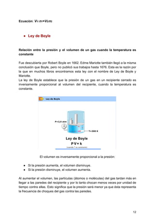 Ecuación​:​ ​​V​1/​ ​​n​1​=​V​2/​n​2
● Ley​ ​de​ ​Boyle
Relación entre la presión y el volumen de un gas cuando la temperatura es
constante
Fue descubierta por Robert Boyle en 1662. Edme Mariotte también llegó a la misma
conclusión que Boyle, pero no publicó sus trabajos hasta 1676. Esta es la razón por
la que en muchos libros encontramos esta ley con el nombre de Ley de Boyle y
Mariotte.
La ley de Boyle establece que la presión de un gas en un recipiente cerrado es
inversamente proporcional al volumen del recipiente, cuando la temperatura es
constante.
El​ ​volumen​ ​es​ ​inversamente​ ​proporcional​ ​a​ ​la​ ​presión:
● Si​ ​la​ ​presión​ ​aumenta,​ ​el​ ​volumen​ ​disminuye.
● Si​ ​la​ ​presión​ ​disminuye,​ ​el​ ​volumen​ ​aumenta.
Al aumentar el volumen, las partículas (átomos o moléculas) del gas tardan más en
llegar a las paredes del recipiente y por lo tanto chocan menos veces por unidad de
tiempo contra ellas. Esto significa que la presión será menor ya que ésta representa
la​ ​frecuencia​ ​de​ ​choques​ ​del​ ​gas​ ​contra​ ​las​ ​paredes.
12
 