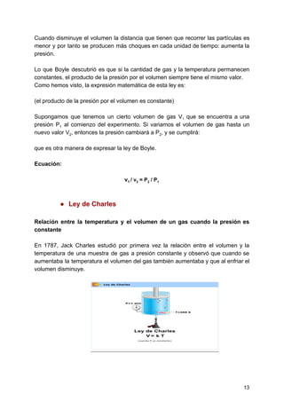Cuando disminuye el volumen la distancia que tienen que recorrer las partículas es
menor y por tanto se producen más choques en cada unidad de tiempo: aumenta la
presión.
Lo que Boyle descubrió es que si la cantidad de gas y la temperatura permanecen
constantes,​ ​el​ ​producto​ ​de​ ​la​ ​presión​ ​por​ ​el​ ​volumen​ ​siempre​ ​tiene​ ​el​ ​mismo​ ​valor.
Como​ ​hemos​ ​visto,​ ​la​ ​expresión​ ​matemática​ ​de​ ​esta​ ​ley​ ​es:
(el​ ​producto​ ​de​ ​la​ ​presión​ ​por​ ​el​ ​volumen​ ​es​ ​constante)
Supongamos que tenemos un cierto volumen de gas V​1 que se encuentra a una
presión P​1 al comienzo del experimento. Si variamos el volumen de gas hasta un
nuevo​ ​valor​ ​V​2​,​ ​entonces​ ​la​ ​presión​ ​cambiará​ ​a​ ​P​2​,​ ​y​ ​se​ ​cumplirá:
que​ ​es​ ​otra​ ​manera​ ​de​ ​expresar​ ​la​ ​ley​ ​de​ ​Boyle.
Ecuación:
v​1​ ​​/​ ​v​2​​ ​=​ ​P​2​​ ​/​ ​P​1
● Ley​ ​de​ ​Charles
Relación entre la temperatura y el volumen de un gas cuando la presión es
constante
En 1787, Jack Charles estudió por primera vez la relación entre el volumen y la
temperatura de una muestra de gas a presión constante y observó que cuando se
aumentaba la temperatura el volumen del gas también aumentaba y que al enfriar el
volumen​ ​disminuye.
13
 