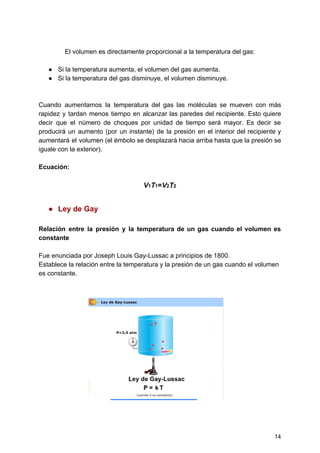 El​ ​volumen​ ​es​ ​directamente​ ​proporcional​ ​a​ ​la​ ​temperatura​ ​del​ ​gas:
● Si​ ​la​ ​temperatura​ ​aumenta,​ ​el​ ​volumen​ ​del​ ​gas​ ​aumenta.
● Si​ ​la​ ​temperatura​ ​del​ ​gas​ ​disminuye,​ ​el​ ​volumen​ ​disminuye.
Cuando aumentamos la temperatura del gas las moléculas se mueven con más
rapidez y tardan menos tiempo en alcanzar las paredes del recipiente. Esto quiere
decir que el número de choques por unidad de tiempo será mayor. Es decir se
producirá un aumento (por un instante) de la presión en el interior del recipiente y
aumentará el volumen (el émbolo se desplazará hacia arriba hasta que la presión se
iguale​ ​con​ ​la​ ​exterior).
Ecuación:
V​1​T​1​=​V​2​T​2
● Ley​ ​de​ ​Gay
Relación entre la presión y la temperatura de un gas cuando el volumen es
constante
Fue​ ​enunciada​ ​por​ ​Joseph​ ​Louis​ ​Gay-Lussac​ ​a​ ​principios​ ​de​ ​1800.
Establece​ ​la​ ​relación​ ​entre​ ​la​ ​temperatura​ ​y​ ​la​ ​presión​ ​de​ ​un​ ​gas​ ​cuando​ ​el​ ​volumen
es​ ​constante.
14
 