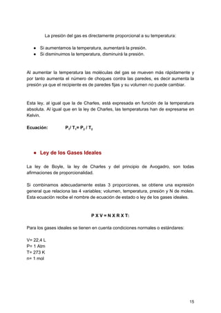 La​ ​presión​ ​del​ ​gas​ ​es​ ​directamente​ ​proporcional​ ​a​ ​su​ ​temperatura:
● Si​ ​aumentamos​ ​la​ ​temperatura,​ ​aumentará​ ​la​ ​presión.
● Si​ ​disminuimos​ ​la​ ​temperatura,​ ​disminuirá​ ​la​ ​presión.
Al aumentar la temperatura las moléculas del gas se mueven más rápidamente y
por tanto aumenta el número de choques contra las paredes, es decir aumenta la
presión​ ​ya​ ​que​ ​el​ ​recipiente​ ​es​ ​de​ ​paredes​ ​fijas​ ​y​ ​su​ ​volumen​ ​no​ ​puede​ ​cambiar.
Esta ley, al igual que la de Charles, está expresada en función de la temperatura
absoluta. Al igual que en la ley de Charles, las temperaturas han de expresarse en
Kelvin.
Ecuación:​ ​​ ​​ ​​ ​​ ​​ ​​ ​​ ​​ ​​ ​​ ​​ ​​ ​​ ​P​1​/​ ​T​1​=​ ​P​2​​ ​/​ ​T​2
● Ley​ ​de​ ​los​ ​Gases​ ​Ideales
La ley de Boyle, la ley de Charles y del principio de Avogadro, son todas
afirmaciones​ ​de​ ​proporcionalidad.
Si combinamos adecuadamente estas 3 proporciones, se obtiene una expresión
general que relaciona las 4 variables; volumen, temperatura, presión y N de moles.
Esta​ ​ecuación​ ​recibe​ ​el​ ​nombre​ ​de​ ​ecuación​ ​de​ ​estado​ ​o​ ​ley​ ​de​ ​los​ ​gases​ ​ideales.
P​ ​X​ ​V​ ​=​ ​N​ ​X​ ​R​ ​X​ ​T:
Para​ ​los​ ​gases​ ​ideales​ ​se​ ​tienen​ ​en​ ​cuenta​ ​condiciones​ ​normales​ ​o​ ​estándares:
V=​ ​22,4​ ​L
P=​ ​1​ ​Atm
T=​ ​273​ ​K
n=​ ​1​ ​mol
15
 