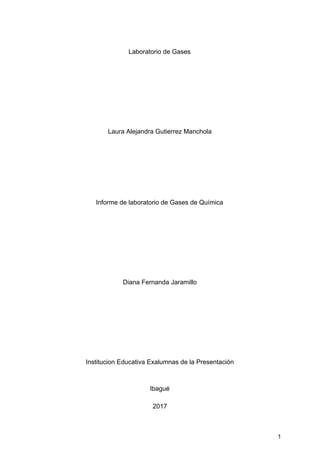 Laboratorio​ ​de​ ​Gases
Laura​ ​Alejandra​ ​Gutierrez​ ​Manchola
Informe​ ​de​ ​laboratorio​ ​de​ ​Gases​ ​de​ ​Química
Diana​ ​Fernanda​ ​Jaramillo
Institucion​ ​Educativa​ ​Exalumnas​ ​de​ ​la​ ​Presentación
Ibagué
2017
1
 