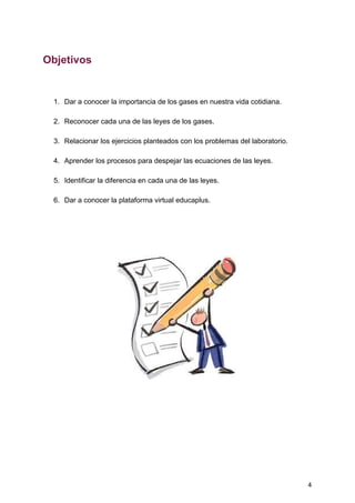 Objetivos
1. Dar​ ​a​ ​conocer​ ​la​ ​importancia​ ​de​ ​los​ ​gases​ ​en​ ​nuestra​ ​vida​ ​cotidiana.
2. Reconocer​ ​cada​ ​una​ ​de​ ​las​ ​leyes​ ​de​ ​los​ ​gases.
3. Relacionar​ ​los​ ​ejercicios​ ​planteados​ ​con​ ​los​ ​problemas​ ​del​ ​laboratorio.
4. Aprender​ ​los​ ​procesos​ ​para​ ​despejar​ ​las​ ​ecuaciones​ ​de​ ​las​ ​leyes.
5. Identificar​ ​la​ ​diferencia​ ​en​ ​cada​ ​una​ ​de​ ​las​ ​leyes.
6. Dar​ ​a​ ​conocer​ ​la​ ​plataforma​ ​virtual​ ​educaplus.
4
 