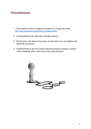 Procedimiento
1. Se​ ​procedió​ ​a​ ​entrar​ ​a​ ​la​ ​página​ ​educaplus​ ​con​ ​el​ ​siguiente​ ​enlace:
​ ​​ ​​ ​​ ​​ ​​ ​​ ​​ ​​http://www.educaplus.org/gases/ley_avogadro.html​.
2. Contextualizamos​ ​los​ ​diferentes​ ​conceptos​ ​basicos.
3. Damos​ ​paso​ ​a​ ​las​ ​leyes​ ​de​ ​los​ ​gases,​ ​se​ ​leyó​ ​cada​ ​una​ ​y​ ​se​ ​analizaron​ ​las
diferentes​ ​ecuaciones.
4. Posteriormente​ ​se​ ​dio​ ​en​ ​la​ ​opción​ ​ejercicios​ ​donde​ ​se​ ​empezó​ ​a​ ​realizar
varios​ ​problemas​ ​sobre​ ​cada​ ​unas​ ​de​ ​las​ ​​ ​leyes​ ​de​ ​gases.
5
 