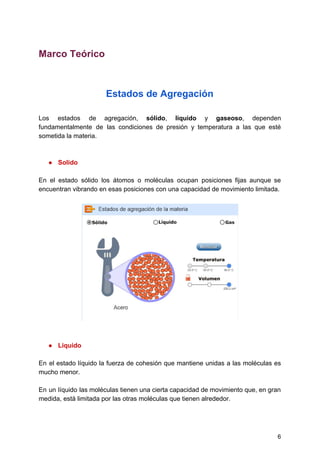 Marco​ ​Teórico
Estados​ ​de​ ​Agregación
Los estados de agregación, ​sólido​, ​líquido y ​gaseoso​, dependen
fundamentalmente de las condiciones de presión y temperatura a las que esté
sometida​ ​la​ ​materia.
● Solido
En el estado sólido los átomos o moléculas ocupan posiciones fijas aunque se
encuentran​ ​vibrando​ ​en​ ​esas​ ​posiciones​ ​con​ ​una​ ​capacidad​ ​de​ ​movimiento​ ​limitada.
● Liquido
En el estado líquido la fuerza de cohesión que mantiene unidas a las moléculas es
mucho​ ​menor.
En un líquido las moléculas tienen una cierta capacidad de movimiento que, en gran
medida,​ ​está​ ​limitada​ ​por​ ​las​ ​otras​ ​moléculas​ ​que​ ​tienen​ ​alrededor.
6
 