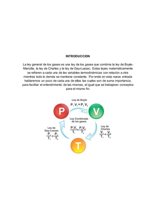 INTRODUCCION
La ley general de los gases es una ley de los gases que combina la ley de Boyle-
Mariotte, la ley de Charles y la ley de Gay-Lussac. Estas leyes matemáticamente
se refieren a cada una de las variables termodinámicas con relación a otra
mientras todo lo demás se mantiene constante. Por ende en esta nueva entrada
hablaremos un poco de cada una de ellas las cuales son de suma importancia,
para facilitar el entendimiento de las mismas, al igual que se trabajaran conceptos
para el mismo fin.
 