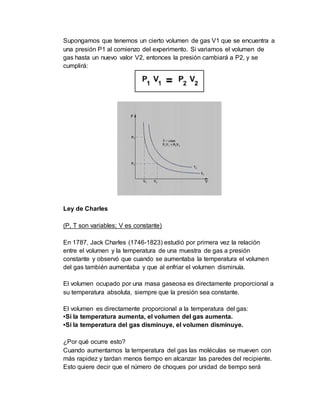 Supongamos que tenemos un cierto volumen de gas V1 que se encuentra a
una presión P1 al comienzo del experimento. Si variamos el volumen de
gas hasta un nuevo valor V2, entonces la presión cambiará a P2, y se
cumplirá:
Ley de Charles
(P, T son variables; V es constante)
En 1787, Jack Charles (1746-1823) estudió por primera vez la relación
entre el volumen y la temperatura de una muestra de gas a presión
constante y observó que cuando se aumentaba la temperatura el volumen
del gas también aumentaba y que al enfriar el volumen disminuía.
El volumen ocupado por una masa gaseosa es directamente proporcional a
su temperatura absoluta, siempre que la presión sea constante.
El volumen es directamente proporcional a la temperatura del gas:
•Si la temperatura aumenta, el volumen del gas aumenta.
•Si la temperatura del gas disminuye, el volumen disminuye.
¿Por qué ocurre esto?
Cuando aumentamos la temperatura del gas las moléculas se mueven con
más rapidez y tardan menos tiempo en alcanzar las paredes del recipiente.
Esto quiere decir que el número de choques por unidad de tiempo será
 