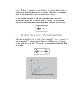 mayor. Es decir se producirá un aumento (por un instante) de la presión en
el interior del recipiente y aumentará el volumen (el émbolo se desplazará
hacia arriba hasta que la presión se iguale con la exterior).
Lo que Charles descubrió es que si la cantidad de gas y la presión
permanecen constantes, el cociente entre el volumen y la temperatura
siempre tiene el mismo valor. Matemáticamente podemos expresarlo así:
(El cociente entre el volumen y la temperatura es constante)
Supongamos que tenemos un cierto volumen de gas V1 que se encuentra a
una temperatura T1 al comienzo del experimento. Si variamos el volumen
de gas hasta un nuevo valor V2, entonces la temperatura cambiará a T2, y
se cumplirá:
 