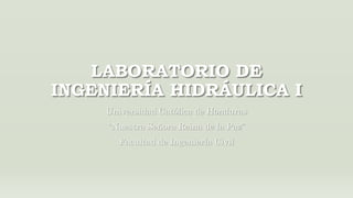 LABORATORIO DE
INGENIERÍA HIDRÁULICA I
Universidad Católica de Honduras
“Nuestra Señora Reina de la Paz”
Facultad de Ingeniería Civil
 