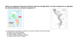 Observa los siguientes mapas del continente americano del Siglo XVIII, de antes y después de ser aplicadas
las reforma borbónicas y contesta la pregunta 14.




14 ¿Qué países de la actualidad se ubican en lo que fue el Virreinato del Río de la Plata?
   A) Bolivia, Perú, Chile y Argentina
   B) Brasil, Uruguay, Paraguay y Perú
   C) Argentina, Bolivia, Paraguay y Uruguay.
   D) Uruguay, Brasil, Bolivia, Paraguay.
 