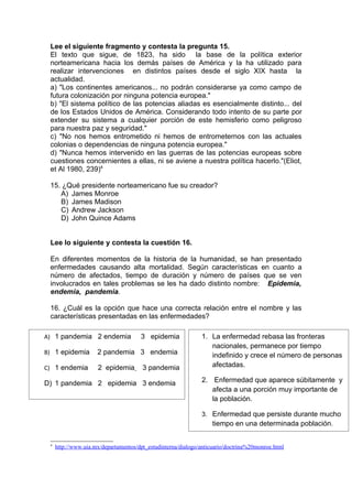 Lee el siguiente fragmento y contesta la pregunta 15.
 El texto que sigue, de 1823, ha sido la base de la política exterior
 norteamericana hacia los demás países de América y la ha utilizado para
 realizar intervenciones en distintos países desde el siglo XIX hasta la
 actualidad.
 a) "Los continentes americanos... no podrán considerarse ya como campo de
 futura colonización por ninguna potencia europea."
 b) "El sistema político de las potencias aliadas es esencialmente distinto... del
 de los Estados Unidos de América. Considerando todo intento de su parte por
 extender su sistema a cualquier porción de este hemisferio como peligroso
 para nuestra paz y seguridad."
 c) "No nos hemos entrometido ni hemos de entrometernos con las actuales
 colonias o dependencias de ninguna potencia europea."
 d) "Nunca hemos intervenido en las guerras de las potencias europeas sobre
 cuestiones concernientes a ellas, ni se aviene a nuestra política hacerlo."(Eliot,
 et Al 1980, 239)4

 15. ¿Qué presidente norteamericano fue su creador?
    A) James Monroe
    B) James Madison
    C) Andrew Jackson
    D) John Quince Adams


 Lee lo siguiente y contesta la cuestión 16.

 En diferentes momentos de la historia de la humanidad, se han presentado
 enfermedades causando alta mortalidad. Según características en cuanto a
 número de afectados, tiempo de duración y número de países que se ven
 involucrados en tales problemas se les ha dado distinto nombre: Epidemia,
 endemia, pandemia.

 16. ¿Cuál es la opción que hace una correcta relación entre el nombre y las
 características presentadas en las enfermedades?

A) 1 pandemia 2 endemia               3 epidemia              1. La enfermedad rebasa las fronteras
                                                                 nacionales, permanece por tiempo
B) 1 epidemia        2 pandemia 3 endemia                        indefinido y crece el número de personas
C) 1 endemia         2 epidemia        3 pandemia                afectadas.

D) 1 pandemia 2 epidemia 3 endemia                            2. Enfermedad que aparece súbitamente y
                                                                 afecta a una porción muy importante de
                                                                 la población.

                                                              3. Enfermedad que persiste durante mucho
                                                                 tiempo en una determinada población.

 4
     http://www.uia.mx/departamentos/dpt_estudinterna/dialogo/anticuario/doctrina%20monroe.html
 
