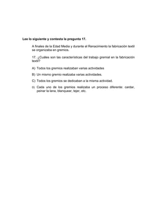Lee lo siguiente y contesta la pregunta 17.

      A finales de la Edad Media y durante el Renacimiento la fabricación textil
      se organizaba en gremios.

      17. ¿Cuáles son las características del trabajo gremial en la fabricación
      textil?

      A) Todos los gremios realizaban varias actividades
      B) Un mismo gremio realizaba varias actividades.
      C) Todos los gremios se dedicaban a la misma actividad.
      D) Cada uno de los gremios realizaba un proceso diferente: cardar,
         peinar la lana, blanquear, tejer, etc.
 