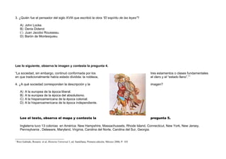 3. ¿Quién fue el pensador del siglo XVIII que escribió la obra “El espíritu de las leyes”?

       A)   John Locke.
       B)   Denis Diderot
       C)   Juan Jacobo Rousseau.
       D)   Barón de Montesquieu.




Lee lo siguiente, observa la imagen y contesta la pregunta 4.

“La sociedad, sin embargo, continuó conformada por los                                                         tres estamentos o clases fundamentales
en que tradicionalmente había estado dividida: la nobleza,                                                     el clero y el “estado llano”.”1

4. ¿A qué sociedad corresponden la descripción y la                                                            imagen?

       A)   A la europea de la época liberal.
       B)   A la europea de la época del absolutismo.
       C)   A la hispanoamericana de la época colonial.
       D)   A la hispanoamericana de la época independiente.



       Lee el texto, observa el mapa y contesta la                                                             pregunta 5.

       Inglaterra tuvo 13 colonias en América: New Hampshire, Massachussets, Rhode Island, Connecticut, New York, New Jersey,
       Pennsylvania , Delaware, Maryland, Virginia, Carolina del Norte, Carolina del Sur, Georgia.


1
    Rico Galindo, Rosario. et al, Historia Universal I, ed. Santillana, Primera edición, México 2006, P. 103
 