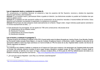Lee el siguiente texto y contesta la cuestión 6.
“En consecuencia, la Asamblea Nacional, en presencia y bajo los auspicios del Ser Supremo, reconoce y declara los siguientes
derechos del Hombre y del Ciudadano.
Artículo 1º Los hombres nacen y permanecen libres e iguales en derecho. Las distinciones sociales no pueden ser fundadas mas que
sobre la utilidad común.
Artículo 2º La finalidad de toda asociación política es la conservación de los derechos naturales e imprescindibles del hombre. Estos
derechos son la libertad, la propiedad, la seguridad y la resistencia a la opresión.
Artículo 3º El principio de toda soberanía reside esencialmente en la Nación. Ningún orden, ningún individuo puede ejercer autoridad si
no emana expresamente de ella.(…)”2

6. Esta declaración fue promulgada el 4 de agosto de 1789 como consecuencia del proceso de la
    A) Independencia de los Estados Unidos.
    B) Revolución Francesa.
    C) Independencia de la Nueva España.
    D) Revolución Industrial.

Lee el texto y contesta la pregunta 7.
“Durante la guerra de la Primera Coalición (1793-1797), Francia luchó contra la alianza formada por Austria, Prusia, Gran Bretaña, España,
las Provincias Unidas (actuales Países Bajos) y el reino de Cerdeña. El gobierno francés -el Directorio- confió a Napoleón la dirección de las
operaciones militares contra las tropas austriacas en el norte de Italia en 1796. En menos de un año, Napoleón había vencido a las fuerzas de
Austria, superiores en número.”
(…………..)
“Los miembros de la Quinta Coalición se reunieron en el Congreso de Viena para restaurar a las monarquías que Napoleón había derrocado
en Europa. Sin embargo, mientras trazaban el nuevo mapa europeo, Bonaparte consiguió escapar de Elba, se dirigió a Francia, donde se
apresuró a formar un ejército; tras vencer en Ligny y fracasar en Quatre-Bras, el 18 de junio de 1815 fue definitivamente derrotado en la
batalla de Waterloo, que puso fin a las Guerras …”http://www.biografiasyvidas.com/monografia/napoleon/batallas.htm

7. ¿En qué país impuso Napoleón como Rey a su hermano José Bonaparte?
           A) Italia

2
    http://www.antorcha.net/biblioteca_virtual/derecho/convocacion/constitucion_1.html
 