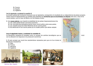 B) Francia
           C) España
           D) Inglaterra

Lee lo siguiente y contesta la cuestión 8.
La división política del Continente Americano que se representa, corresponde a la resultante de su independencia de países europeos.
Varias zonas de Hispanoamérica se señalan para identificar los territorios que se encontraban en disputa entre dos o más de los
nuevos países, como el caso de México con los Estados Unidos.

8. Una causa externa que impedía la estabilidad de los países hispanoamericanos fue
    A) que estos países tenían una buena economía.
    B) que las potencias extranjeras querían tener control político sobre esos países.
    C) que España apoyó las ideas libertarias de los nuevos países.
    D) las diferencias en los nuevos países por el modelo político que debían adoptar.



Lee el siguiente texto y contesta la cuestión 9.
La Revolución industrial se considera como un proceso de cambios tecnológicos que se                                        inició
con la utilización de máquinas en la producción económica.

9. El país europeo que reunió las características necesarias para que en él se iniciara la
Revolución Industrial fue
   A) Italia
   B) Francia
   C) Alemania
   D) Inglaterra


Observa las imágenes y contesta la pregunta 10.
 