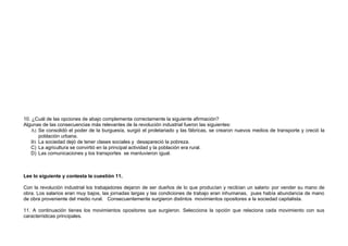 10. ¿Cuál de las opciones de abajo complementa correctamente la siguiente afirmación?
Algunas de las consecuencias más relevantes de la revolución industrial fueron las siguientes:
   A) Se consolidó el poder de la burguesía, surgió el proletariado y las fábricas, se crearon nuevos medios de transporte y creció la
      población urbana.
   B) La sociedad dejó de tener clases sociales y desapareció la pobreza.
   C) La agricultura se convirtió en la principal actividad y la población era rural.
   D) Las comunicaciones y los transportes se mantuvieron igual.



Lee lo siguiente y contesta la cuestión 11.

Con la revolución industrial los trabajadores dejaron de ser dueños de lo que producían y recibían un salario por vender su mano de
obra. Los salarios eran muy bajos, las jornadas largas y las condiciones de trabajo eran inhumanas, pues había abundancia de mano
de obra proveniente del medio rural. Consecuentemente surgieron distintos movimientos opositores a la sociedad capitalista.

11. A continuación tienes los movimientos opositores que surgieron. Selecciona la opción que relaciona cada movimiento con sus
características principales.
 