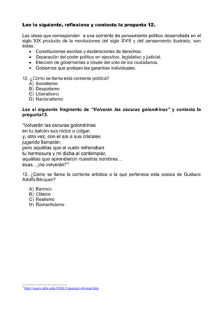 Lee lo siguiente, reflexiona y contesta la pregunta 12.

Las ideas que corresponden a una corriente de pensamiento político desarrollada en el
siglo XIX producto de la revoluciones del siglo XVIII y del pensamiento ilustrado, son
éstas:
    • Constituciones escritas y declaraciones de derechos.
    • Separación del poder político en ejecutivo, legislativo y judicial.
    • Elección de gobernantes a través del voto de los ciudadanos.
    • Gobiernos que protejan las garantías individuales.

12. ¿Cómo se llama esta corriente política?
   A) Socialismo
   B) Despotismo
   C) Liberalismo
   D) Nacionalismo

Lee el siguiente fragmento de “Volverán las oscuras golondrinas” y contesta la
pregunta13.

“Volverán las oscuras golondrinas
en tu balcón sus nidos a colgar,
y, otra vez, con el ala a sus cristales
jugando llamarán;
pero aquéllas que el vuelo refrenaban
tu hermosura y mi dicha al contemplar,
aquéllas que aprendieron nuestros nombres…
ésas…¡no volverán!”3
13. ¿Cómo se llama la corriente artística a la que pertenece esta poesía de Gustavo
Adolfo Bécquer?

      A)   Barroco
      B)   Clásico
      C)   Realismo
      D)   Romanticismo




3
    http://users.ipfw.edu/JEHLE/poesia/volveran.htm
 