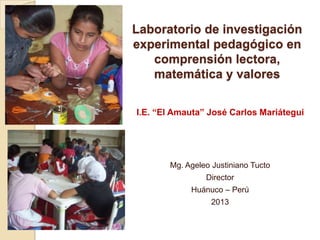 Laboratorio de investigación
experimental pedagógico en
comprensión lectora,
matemática y valores
Mg. Ageleo Justiniano Tucto
Director
Huánuco – Perú
2013
I.E. “El Amauta” José Carlos Mariátegui
 
