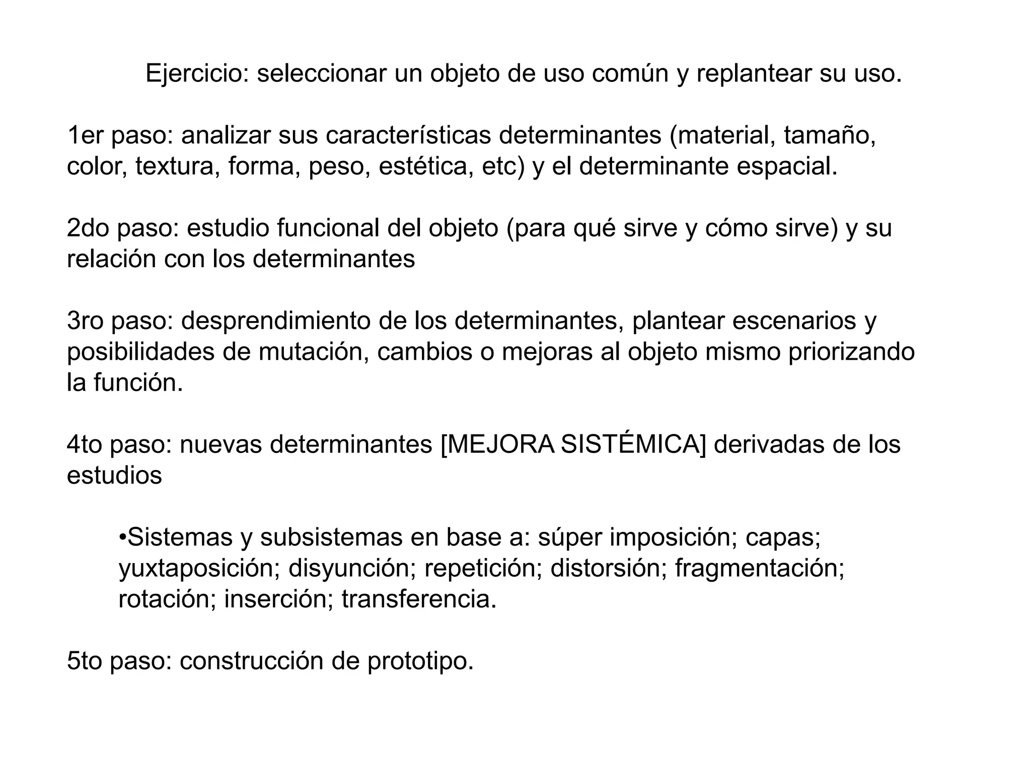 Ejercicio: seleccionar un objeto de uso común y replantear su uso.1er paso: analizar sus características determinantes (material, tamaño, color, textura, forma, peso, estética, etc) y el determinante espacial.2do paso: estudio funcional del objeto (para qué sirve y cómo sirve) y su relación con los determinantes3ro paso: desprendimiento de los determinantes, plantear escenarios y posibilidades de mutación, cambios o mejoras al objeto mismo priorizando la función.4to paso: nuevas determinantes [MEJORA SISTÉMICA] derivadas de los estudiosSistemas y subsistemas en base a: súper imposición; capas; yuxtaposición; disyunción; repetición; distorsión; fragmentación; rotación; inserción; transferencia.5to paso: construcción de prototipo.