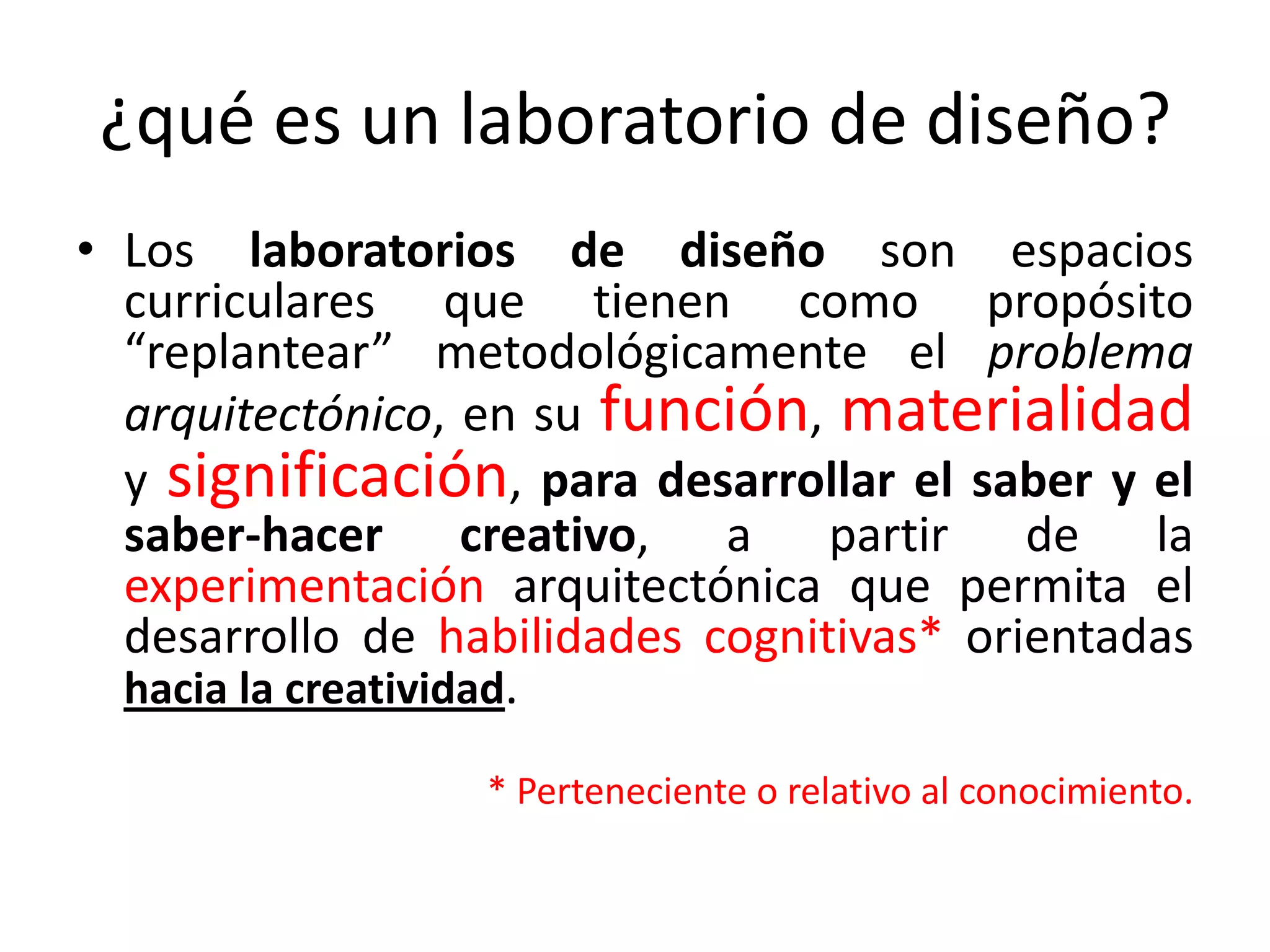 Los laboratorios de diseño son espacios curriculares que tienen como propósito “replantear” metodológicamente el problema arquitectónico, en su función, materialidad y significación, para desarrollar el saber y el saber-hacer creativo, a partir de la experimentación arquitectónica que permita el desarrollo de habilidades cognitivas* orientadas hacia la creatividad.* Perteneciente o relativo al conocimiento.¿qué es un laboratorio de diseño?