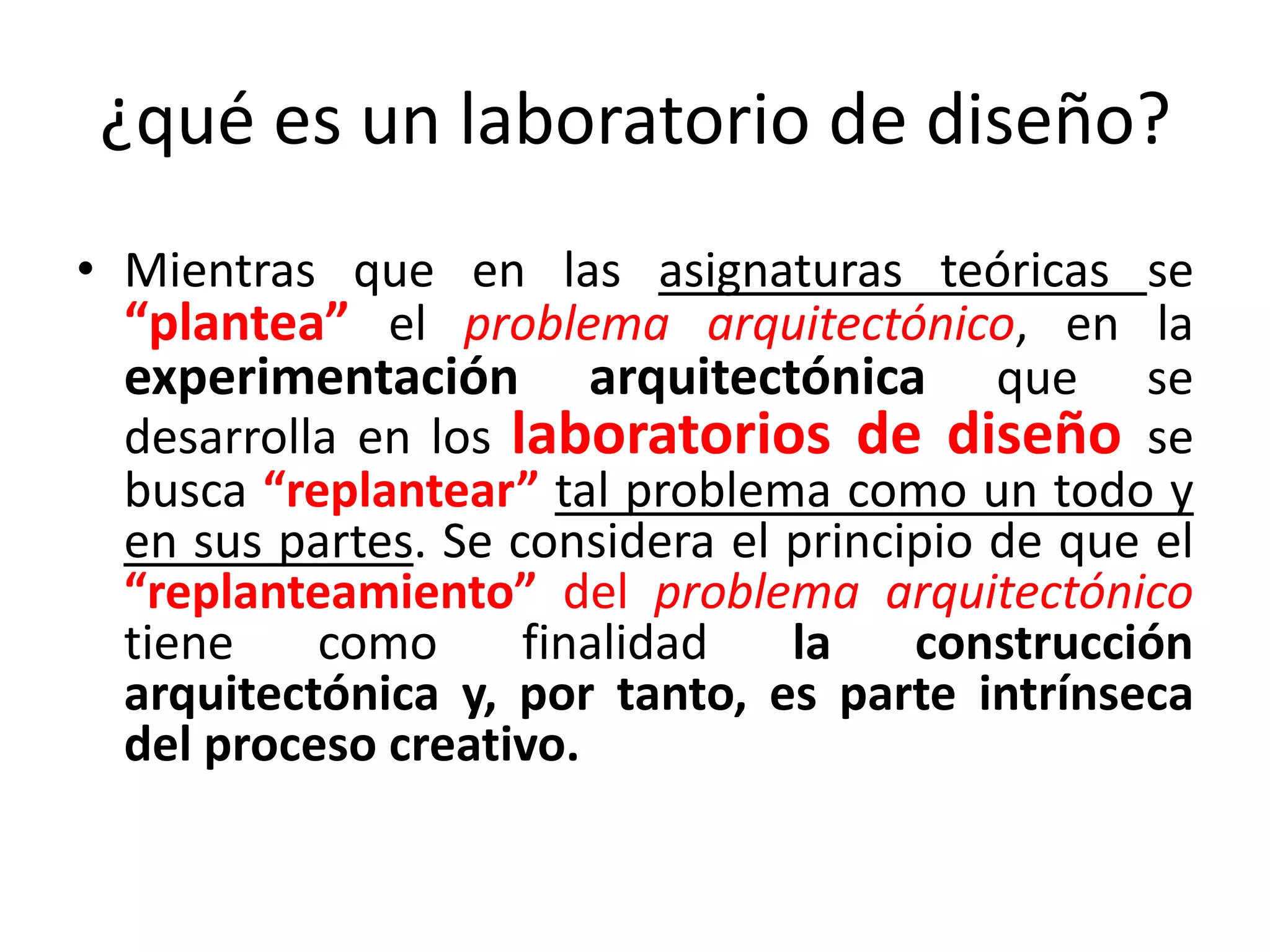 ¿qué es un laboratorio de diseño?Mientras que en las asignaturas teóricas se “plantea” el problema arquitectónico, en la experimentación arquitectónica que se desarrolla en los laboratorios de diseño se busca “replantear” tal problema como un todo y en sus partes. Se considera el principio de que el “replanteamiento” del problema arquitectónicotiene como finalidad la construcción arquitectónica y, por tanto, es parte intrínseca del proceso creativo.