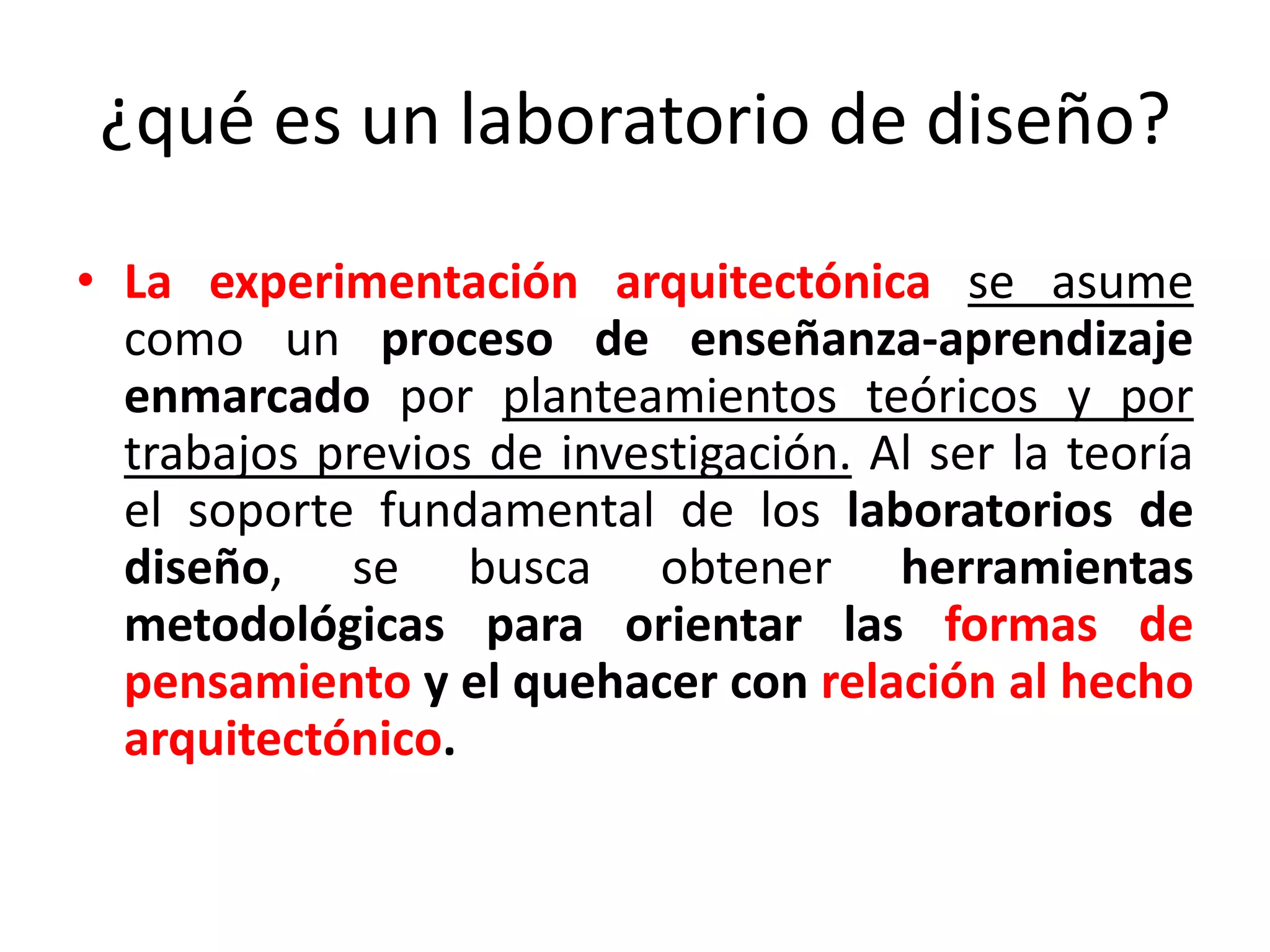 ¿qué es un laboratorio de diseño?La experimentación arquitectónica se asume como un proceso de enseñanza-aprendizaje enmarcado por planteamientos teóricos y por trabajos previos de investigación. Al ser la teoría el soporte fundamental de los laboratorios de diseño, se busca obtener herramientas metodológicaspara orientar las formas de pensamiento y el quehacer con relación al hecho arquitectónico.