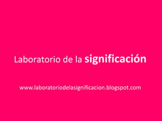 Laboratorio de la significación www.laboratoriodelasignificacion.blogspot.com 