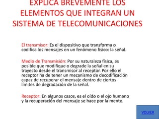 EXPLICA BREVEMENTE LOS
  ELEMENTOS QUE INTEGRAN UN
SISTEMA DE TELECOMUNICACIONES

 El transmisor: Es el dispositivo que transforma o
 codifica los mensajes en un fenómeno físico: la señal.

 Medio de Transmisión: Por su naturaleza física, es
 posible que modifique o degrade la señal en su
 trayecto desde el transmisor al receptor. Por ello el
 receptor ha de tener un mecanismo de decodificación
 capaz de recuperar el mensaje dentro de ciertos
 límites de degradación de la señal.

 Receptor: En algunos casos, es el oído o el ojo humano
 y la recuperación del mensaje se hace por la mente.

                                                          VOLVER
 