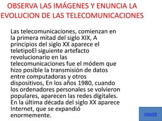 OBSERVA LAS IMÁGENES Y ENUNCIA LA
EVOLUCION DE LAS TELECOMUNICACIONES
  Las telecomunicaciones, comienzan en
  la primera mitad del siglo XIX, A
  principios del siglo XX aparece el
  teletipoEl siguiente artefacto
  revolucionario en las
  telecomunicaciones fue el módem que
  hizo posible la transmisión de datos
  entre computadoras y otros
  dispositivos, En los años 1980, cuando
  los ordenadores personales se volvieron
  populares, aparecen las redes digitales.
  En la última década del siglo XX aparece
  Internet, que se expandió
  enormemente.                               VOLVER
 