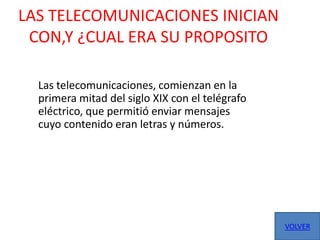 LAS TELECOMUNICACIONES INICIAN
 CON,Y ¿CUAL ERA SU PROPOSITO

  Las telecomunicaciones, comienzan en la
  primera mitad del siglo XIX con el telégrafo
  eléctrico, que permitió enviar mensajes
  cuyo contenido eran letras y números.




                                                 VOLVER
 