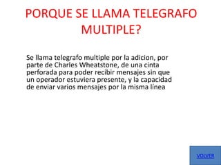 PORQUE SE LLAMA TELEGRAFO
        MULTIPLE?
Se llama telegrafo multiple por la adicion, por
parte de Charles Wheatstone, de una cinta
perforada para poder recibir mensajes sin que
un operador estuviera presente, y la capacidad
de enviar varios mensajes por la misma línea




                                                  VOLVER
 